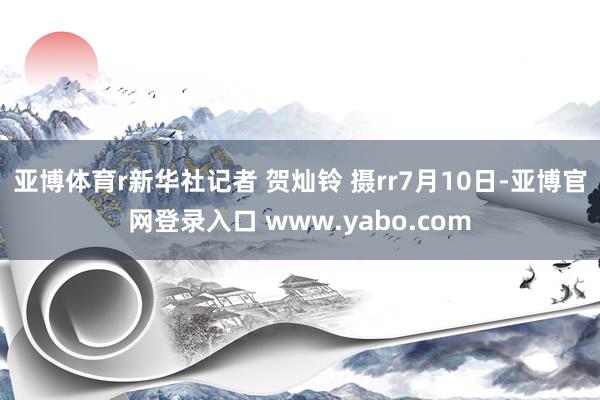亚博体育r新华社记者 贺灿铃 摄rr7月10日-亚博官网登录入口 www.yabo.com