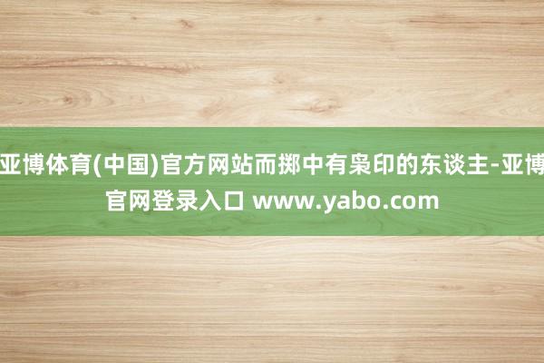 亚博体育(中国)官方网站而掷中有枭印的东谈主-亚博官网登录入口 www.yabo.com