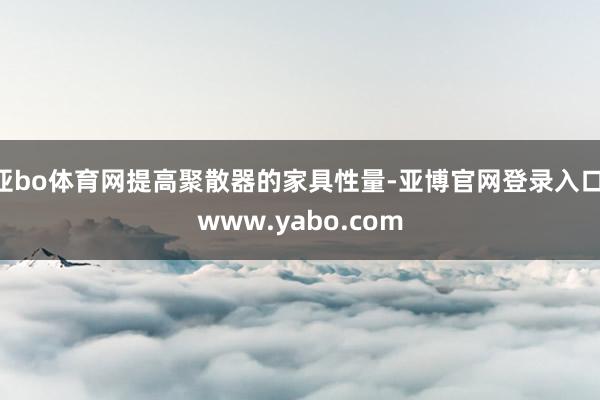亚bo体育网提高聚散器的家具性量-亚博官网登录入口 www.yabo.com