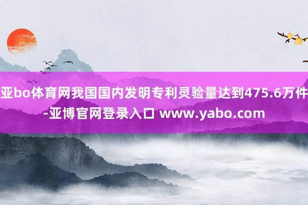 亚bo体育网我国国内发明专利灵验量达到475.6万件-亚博官网登录入口 www.yabo.com