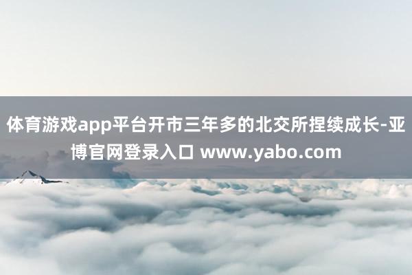 体育游戏app平台　　开市三年多的北交所捏续成长-亚博官网登录入口 www.yabo.com