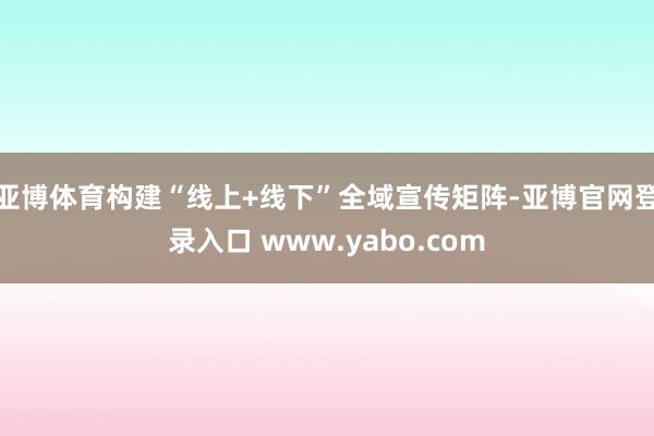 亚博体育构建“线上+线下”全域宣传矩阵-亚博官网登录入口 www.yabo.com