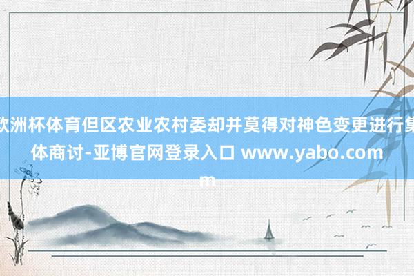 欧洲杯体育但区农业农村委却并莫得对神色变更进行集体商讨-亚博官网登录入口 www.yabo.com