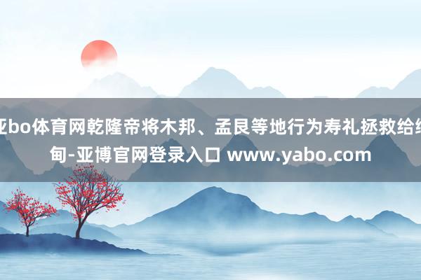 亚bo体育网乾隆帝将木邦、孟艮等地行为寿礼拯救给缅甸-亚博官网登录入口 www.yabo.com