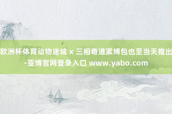 欧洲杯体育动物迷城 x 三相奇道紧缚包也至当天推出-亚博官网登录入口 www.yabo.com