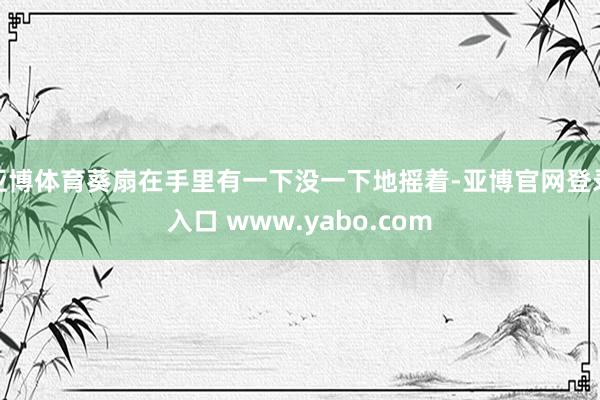亚博体育葵扇在手里有一下没一下地摇着-亚博官网登录入口 www.yabo.com