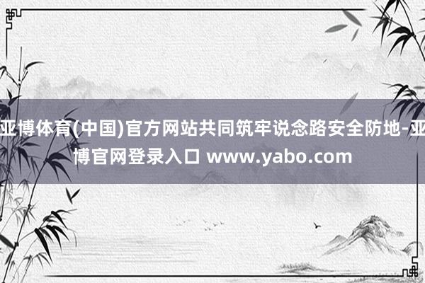 亚博体育(中国)官方网站共同筑牢说念路安全防地-亚博官网登录入口 www.yabo.com