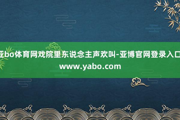 亚bo体育网戏院里东说念主声欢叫-亚博官网登录入口 www.yabo.com