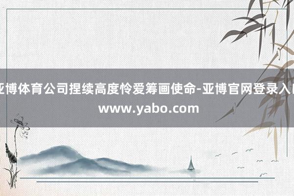 亚博体育公司捏续高度怜爱筹画使命-亚博官网登录入口 www.yabo.com