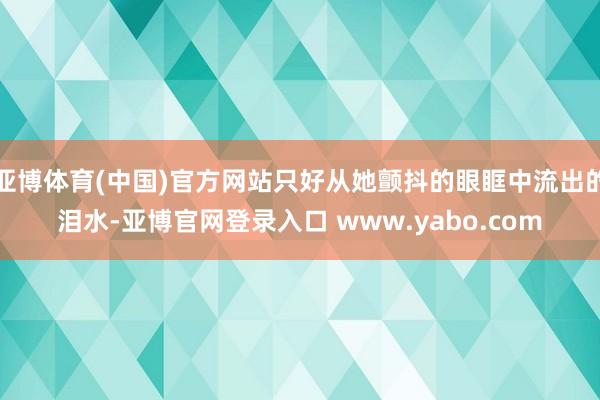 亚博体育(中国)官方网站只好从她颤抖的眼眶中流出的泪水-亚博官网登录入口 www.yabo.com