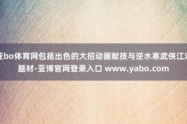 亚bo体育网包括出色的大招动画献技与逆水寒武侠江湖题材-亚博官网登录入口 www.yabo.com