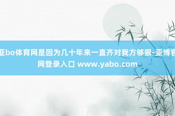 亚bo体育网是因为几十年来一直齐对我方够狠-亚博官网登录入口 www.yabo.com