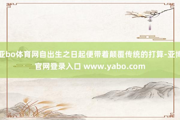 亚bo体育网自出生之日起便带着颠覆传统的打算-亚博官网登录入口 www.yabo.com