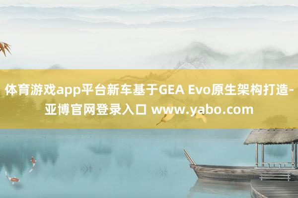 体育游戏app平台新车基于GEA Evo原生架构打造-亚博官网登录入口 www.yabo.com