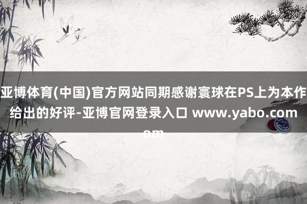 亚博体育(中国)官方网站同期感谢寰球在PS上为本作给出的好评-亚博官网登录入口 www.yabo.com