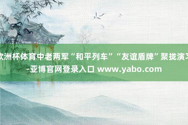 欧洲杯体育中老两军“和平列车”“友谊盾牌”聚拢演习-亚博官网登录入口 www.yabo.com