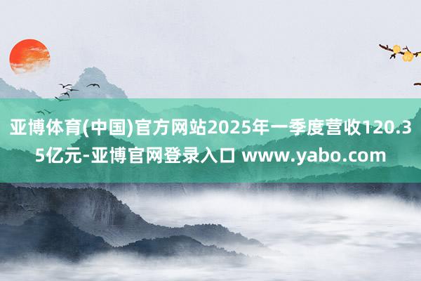 亚博体育(中国)官方网站2025年一季度营收120.35亿元-亚博官网登录入口 www.yabo.com