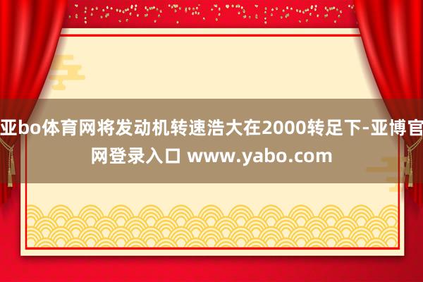 亚bo体育网将发动机转速浩大在2000转足下-亚博官网登录入口 www.yabo.com