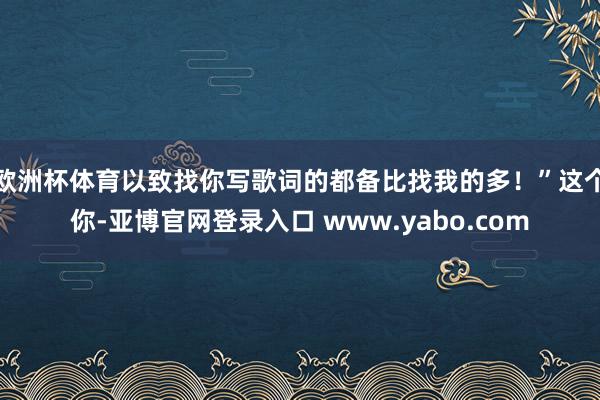 欧洲杯体育以致找你写歌词的都备比找我的多！”这个你-亚博官网登录入口 www.yabo.com