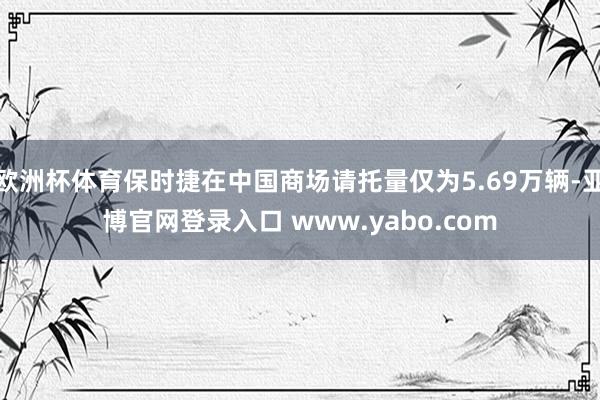 欧洲杯体育保时捷在中国商场请托量仅为5.69万辆-亚博官网登录入口 www.yabo.com