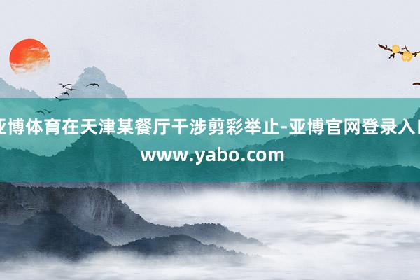 亚博体育在天津某餐厅干涉剪彩举止-亚博官网登录入口 www.yabo.com