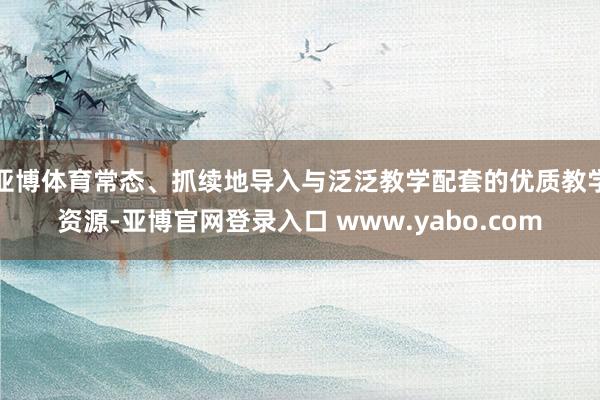 亚博体育常态、抓续地导入与泛泛教学配套的优质教学资源-亚博官网登录入口 www.yabo.com