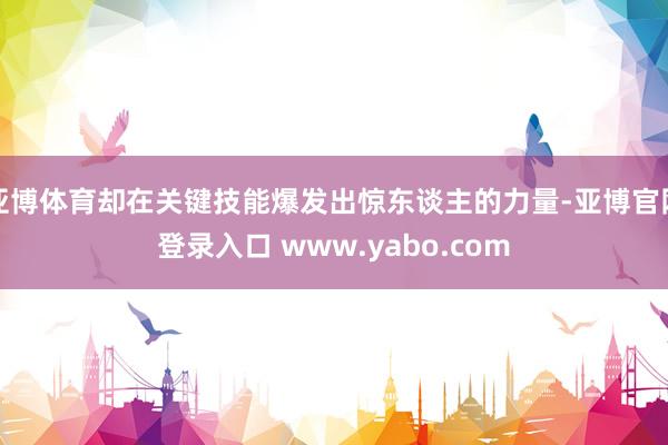 亚博体育却在关键技能爆发出惊东谈主的力量-亚博官网登录入口 www.yabo.com