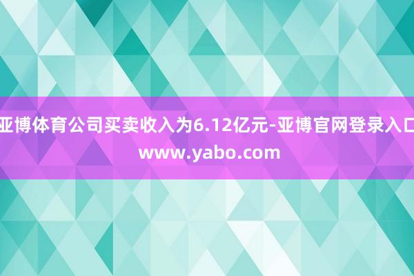 亚博体育公司买卖收入为6.12亿元-亚博官网登录入口 www.yabo.com