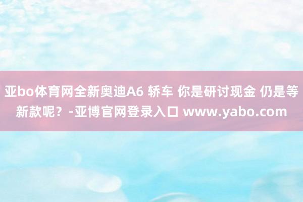 亚bo体育网全新奥迪A6 轿车 你是研讨现金 仍是等新款呢？-亚博官网登录入口 www.yabo.com