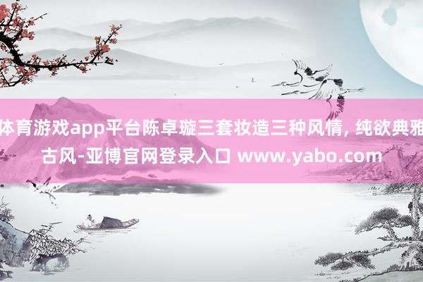 体育游戏app平台陈卓璇三套妆造三种风情, 纯欲典雅古风-亚博官网登录入口 www.yabo.com