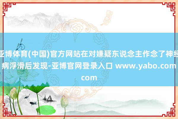 亚博体育(中国)官方网站在对嫌疑东说念主作念了神经病浮滑后发现-亚博官网登录入口 www.yabo.com