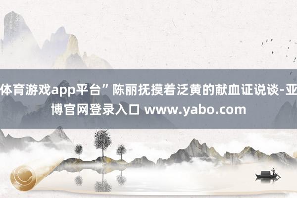体育游戏app平台”陈丽抚摸着泛黄的献血证说谈-亚博官网登录入口 www.yabo.com