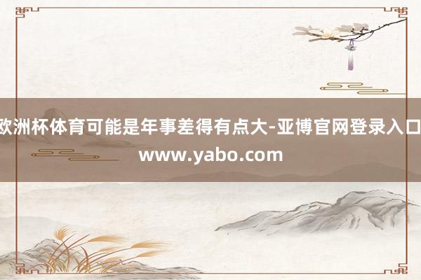 欧洲杯体育可能是年事差得有点大-亚博官网登录入口 www.yabo.com