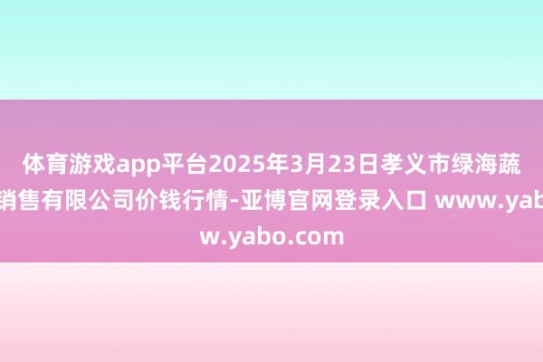 体育游戏app平台2025年3月23日孝义市绿海蔬菜批发销售有限公司价钱行情-亚博官网登录入口 www.yabo.com