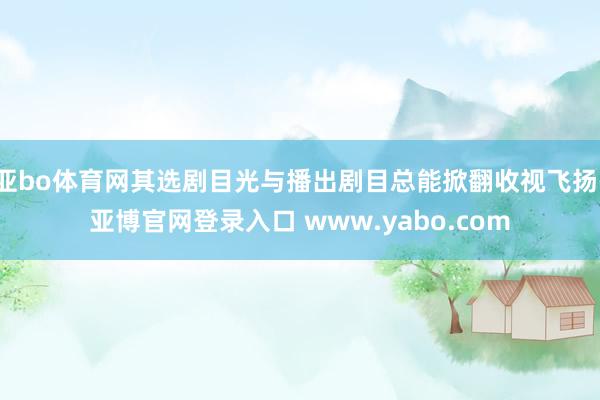 亚bo体育网其选剧目光与播出剧目总能掀翻收视飞扬-亚博官网登录入口 www.yabo.com