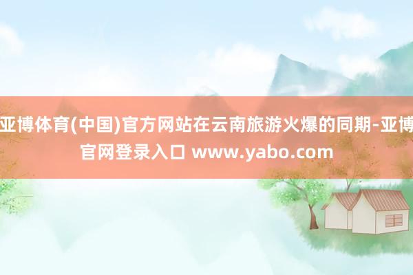 亚博体育(中国)官方网站在云南旅游火爆的同期-亚博官网登录入口 www.yabo.com