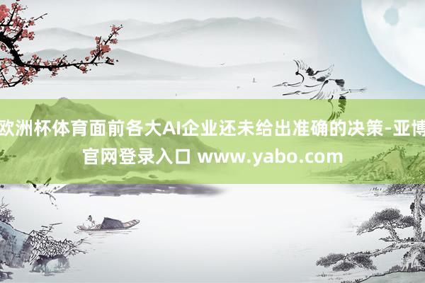 欧洲杯体育面前各大AI企业还未给出准确的决策-亚博官网登录入口 www.yabo.com