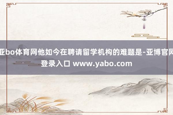 亚bo体育网他如今在聘请留学机构的难题是-亚博官网登录入口 www.yabo.com
