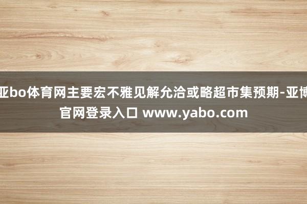 亚bo体育网主要宏不雅见解允洽或略超市集预期-亚博官网登录入口 www.yabo.com