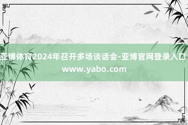 亚博体育2024年召开多场谈话会-亚博官网登录入口 www.yabo.com