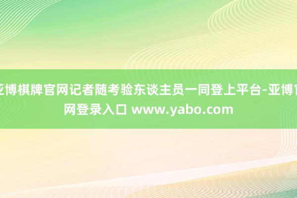 亚博棋牌官网记者随考验东谈主员一同登上平台-亚博官网登录入口 www.yabo.com
