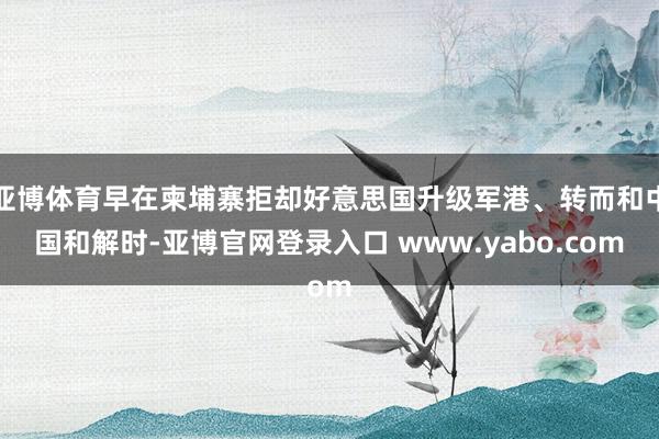 亚博体育早在柬埔寨拒却好意思国升级军港、转而和中国和解时-亚博官网登录入口 www.yabo.com