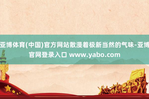 亚博体育(中国)官方网站散漫着极新当然的气味-亚博官网登录入口 www.yabo.com
