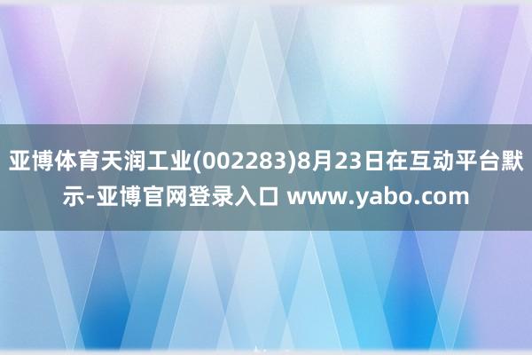 亚博体育天润工业(002283)8月23日在互动平台默示-亚博官网登录入口 www.yabo.com