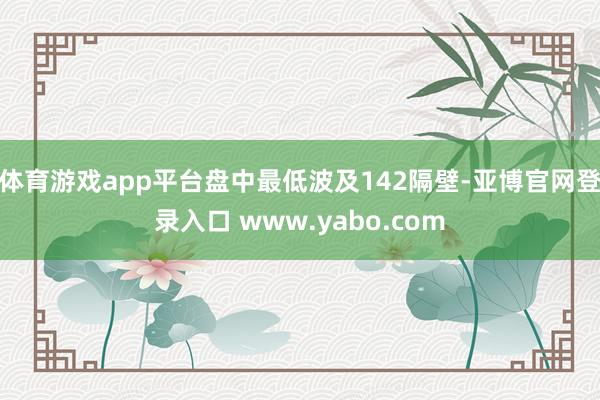 体育游戏app平台盘中最低波及142隔壁-亚博官网登录入口 www.yabo.com