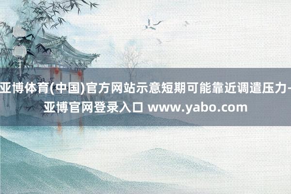 亚博体育(中国)官方网站示意短期可能靠近调遣压力-亚博官网登录入口 www.yabo.com