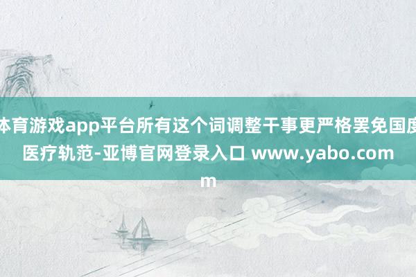 体育游戏app平台所有这个词调整干事更严格罢免国度医疗轨范-亚博官网登录入口 www.yabo.com