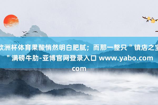 欧洲杯体育果酸悄然明白肥腻；而那一整只＂镇店之宝＂满磅牛肋-亚博官网登录入口 www.yabo.com