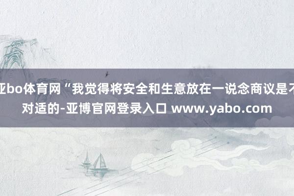 亚bo体育网“我觉得将安全和生意放在一说念商议是不对适的-亚博官网登录入口 www.yabo.com