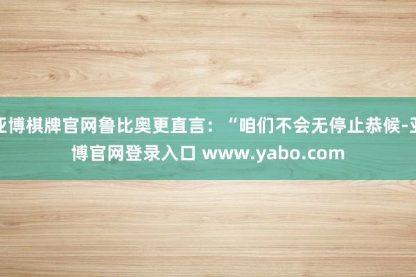 亚博棋牌官网鲁比奥更直言：“咱们不会无停止恭候-亚博官网登录入口 www.yabo.com